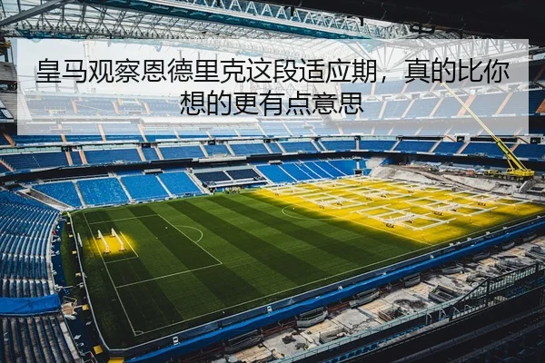 皇马观察恩德里克这段适应期，真的比你想的更有点意思