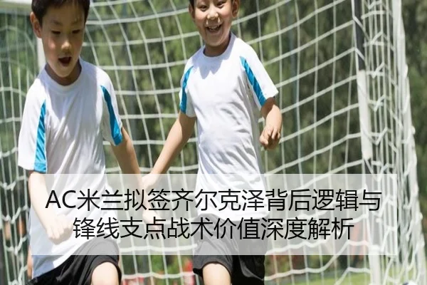 AC米兰拟签齐尔克泽背后逻辑与锋线支点战术价值深度解析
