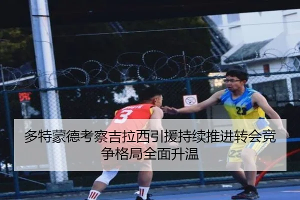 多特蒙德考察吉拉西引援持续推进转会竞争格局全面升温