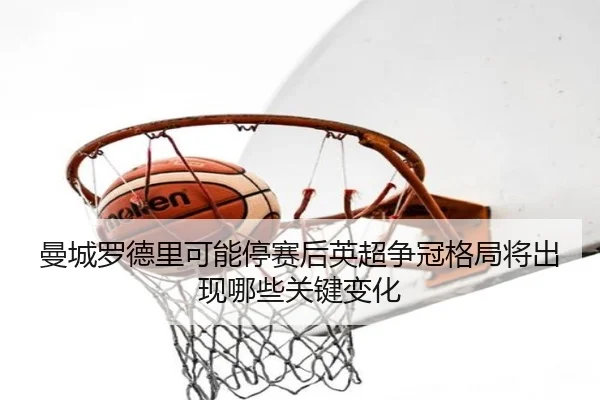 曼城罗德里可能停赛后英超争冠格局将出现哪些关键变化