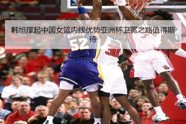 韩旭撑起中国女篮内线优势亚洲杯卫冕之路值得期待