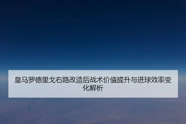 皇马罗德里戈右路改造后战术价值提升与进球效率变化解析