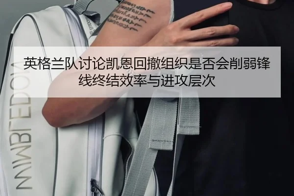 英格兰队讨论凯恩回撤组织是否会削弱锋线终结效率与进攻层次