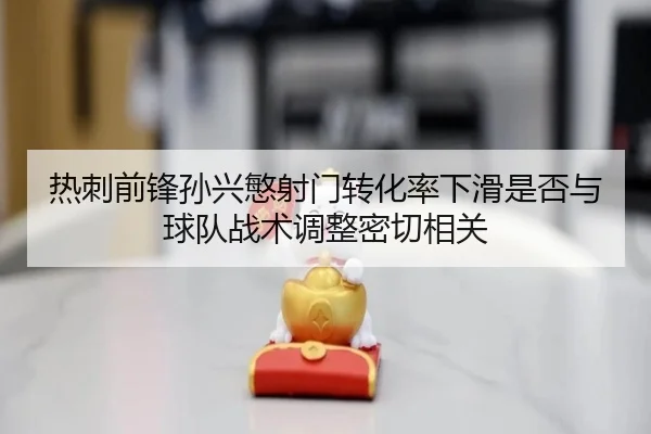 热刺前锋孙兴慜射门转化率下滑是否与球队战术调整密切相关