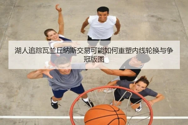 湖人追踪瓦兰丘纳斯交易可能如何重塑内线轮换与争冠版图