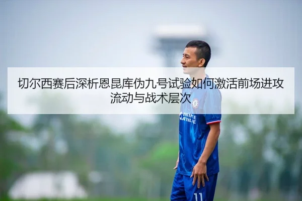 切尔西赛后深析恩昆库伪九号试验如何激活前场进攻流动与战术层次