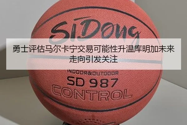 勇士评估马尔卡宁交易可能性升温库明加未来走向引发关注