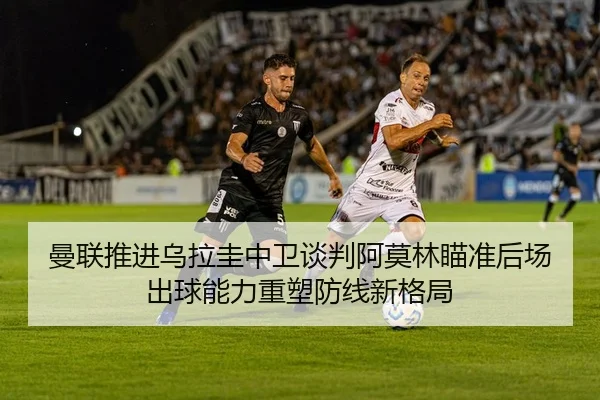 曼联推进乌拉圭中卫谈判阿莫林瞄准后场出球能力重塑防线新格局