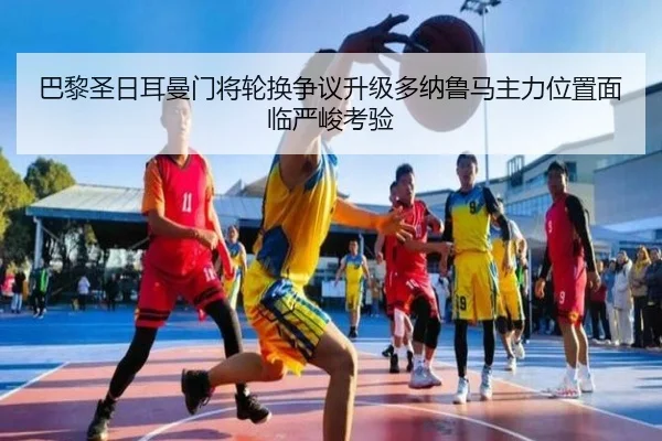 巴黎圣日耳曼门将轮换争议升级多纳鲁马主力位置面临严峻考验