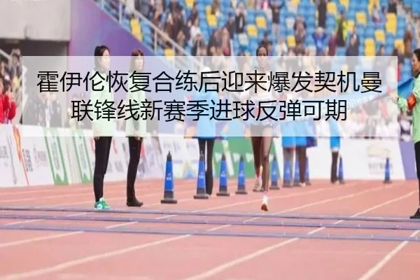 霍伊伦恢复合练后迎来爆发契机曼联锋线新赛季进球反弹可期